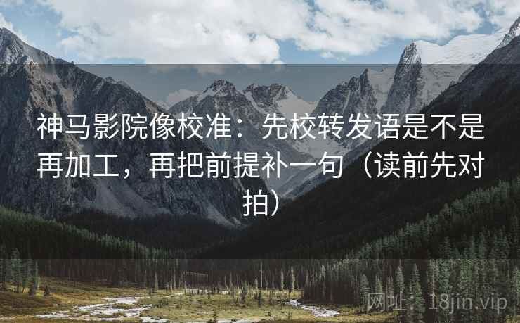 神马影院像校准：先校转发语是不是再加工，再把前提补一句（读前先对拍）