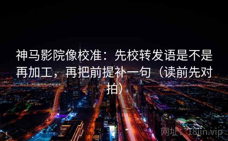 神马影院像校准：先校转发语是不是再加工，再把前提补一句（读前先对拍）