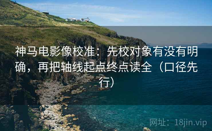 神马电影像校准：先校对象有没有明确，再把轴线起点终点读全（口径先行）