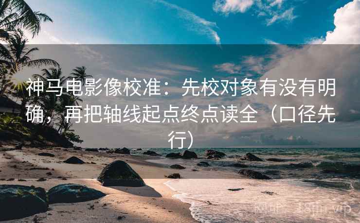 神马电影像校准：先校对象有没有明确，再把轴线起点终点读全（口径先行）